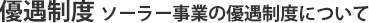 優遇制度 ソーラー事業の優遇制度について